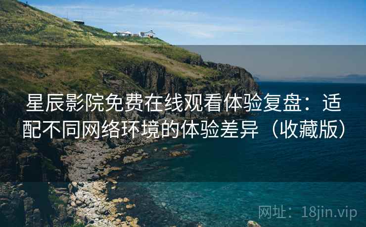 星辰影院免费在线观看体验复盘：适配不同网络环境的体验差异（收藏版）