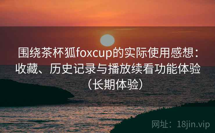 围绕茶杯狐foxcup的实际使用感想:收藏、历史记录与播放续看功能体验(长期体验) 围绕茶杯狐foxcup的实际使用感想:收藏、历史记录与播放续看功能体验(长期体验)