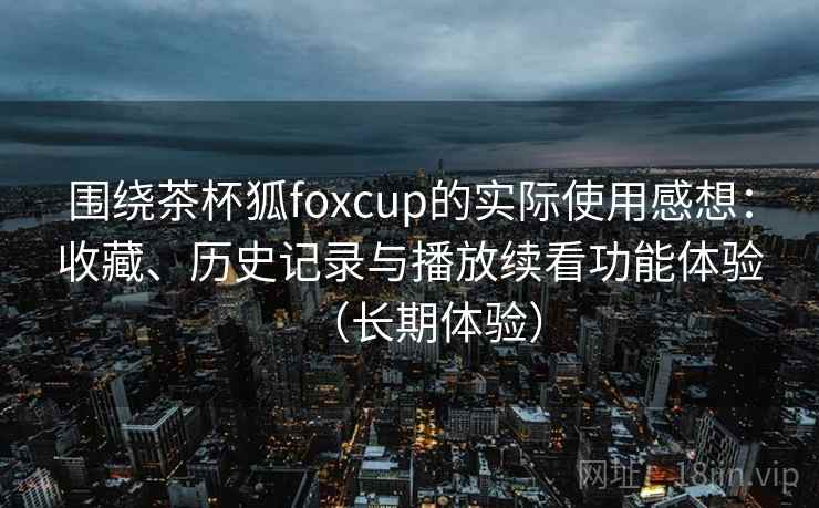 围绕茶杯狐foxcup的实际使用感想:收藏、历史记录与播放续看功能体验(长期体验) 围绕茶杯狐foxcup的实际使用感想:收藏、历史记录与播放续看功能体验(长期体验)