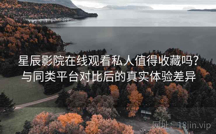 星辰影院在线观看私人值得收藏吗？与同类平台对比后的真实体验差异
