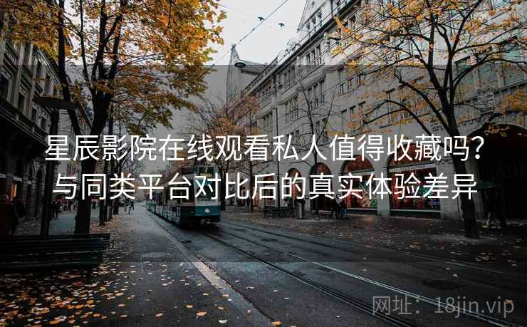 星辰影院在线观看私人值得收藏吗？与同类平台对比后的真实体验差异