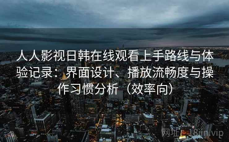 人人影视日韩在线观看上手路线与体验记录：界面设计、播放流畅度与操作习惯分析（效率向）