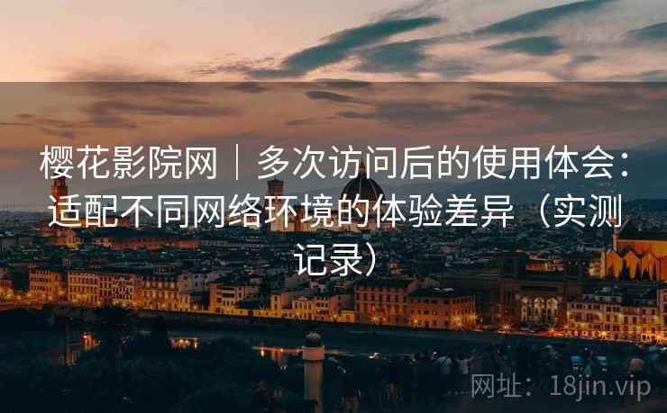 樱花影院网｜多次访问后的使用体会：适配不同网络环境的体验差异（实测记录）
