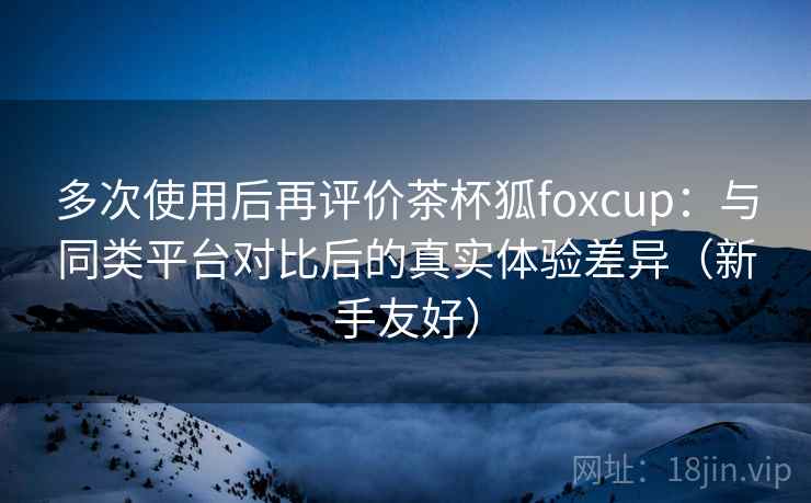 多次使用后再评价茶杯狐foxcup：与同类平台对比后的真实体验差异（新手友好）