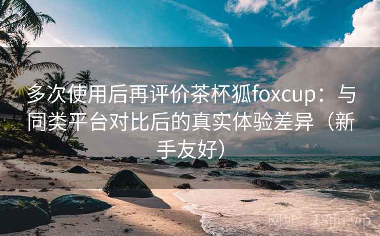 多次使用后再评价茶杯狐foxcup：与同类平台对比后的真实体验差异（新手友好）