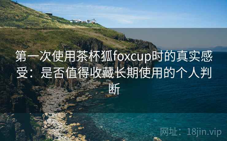 第一次使用茶杯狐foxcup时的真实感受:是否值得收藏长期使用的个人判断 第一次使用茶杯狐foxcup时的真实感受:是否值得收藏长期使用的个人判断