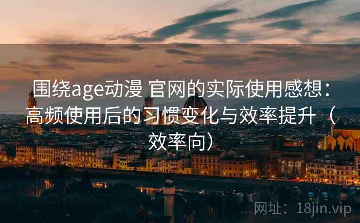 围绕age动漫 官网的实际使用感想：高频使用后的习惯变化与效率提升（效率向）