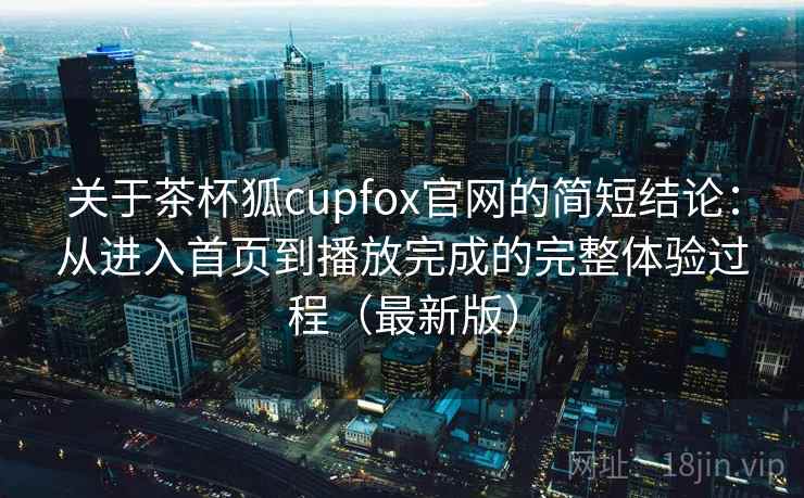 关于茶杯狐cupfox官网的简短结论：从进入首页到播放完成的完整体验过程（最新版）