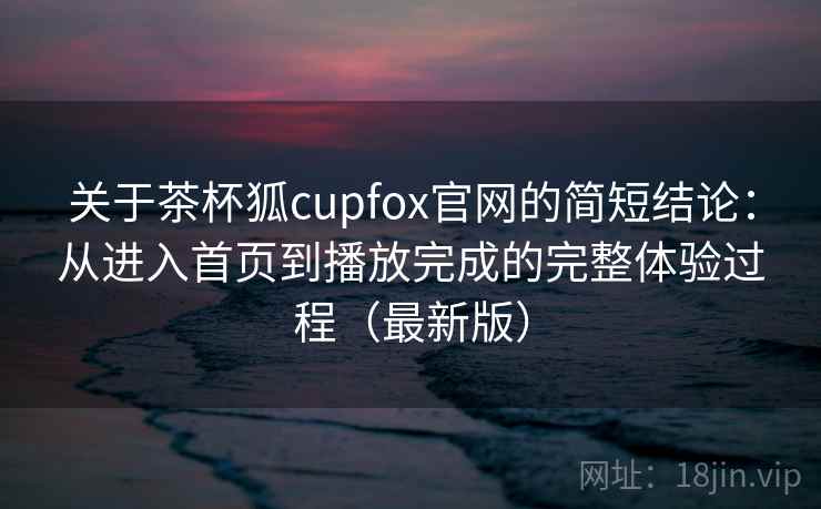 关于茶杯狐cupfox官网的简短结论：从进入首页到播放完成的完整体验过程（最新版）