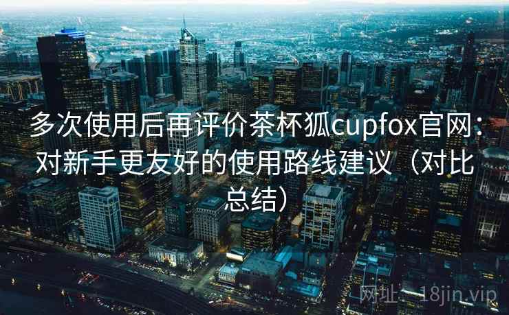 多次使用后再评价茶杯狐cupfox官网:对新手更友好的使用路线建议(对比总结) 多次使用后再评价茶杯狐cupfox官网:对新手更友好的使用路线建议(对比总结)