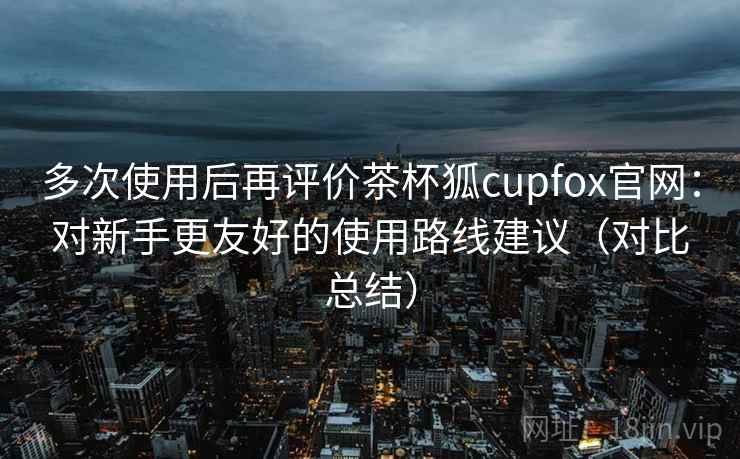 多次使用后再评价茶杯狐cupfox官网:对新手更友好的使用路线建议(对比总结) 多次使用后再评价茶杯狐cupfox官网:对新手更友好的使用路线建议(对比总结)