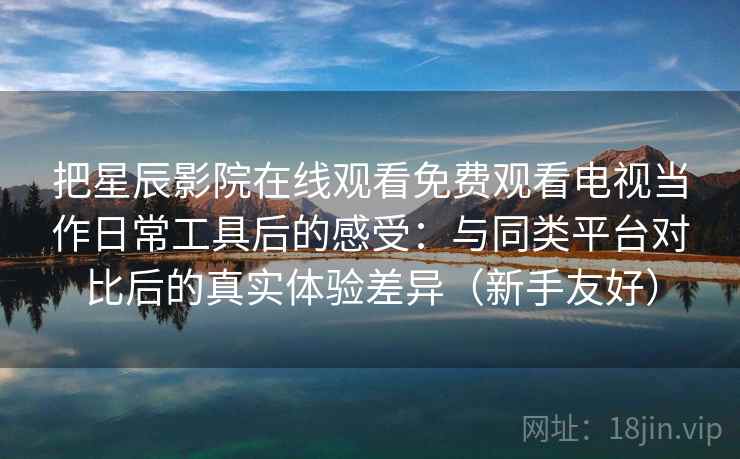 把星辰影院在线观看免费观看电视当作日常工具后的感受:与同类平台对比后的真实体验差异(新手友好) 把星辰影院在线观看免费观看电视当作日常工具后的感受:与同类平台对比后的真实体验差异(新手友好)
