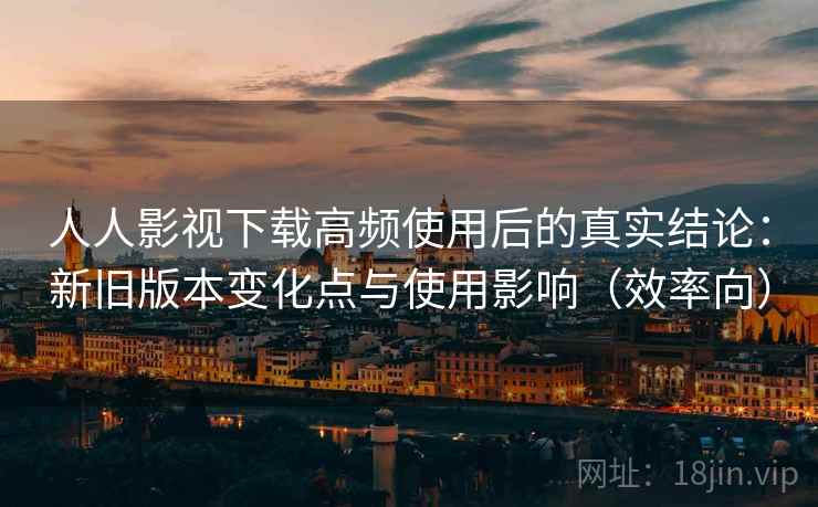 人人影视下载高频使用后的真实结论：新旧版本变化点与使用影响（效率向）