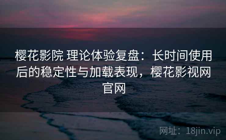 樱花影院 理论体验复盘：长时间使用后的稳定性与加载表现，樱花影视网官网