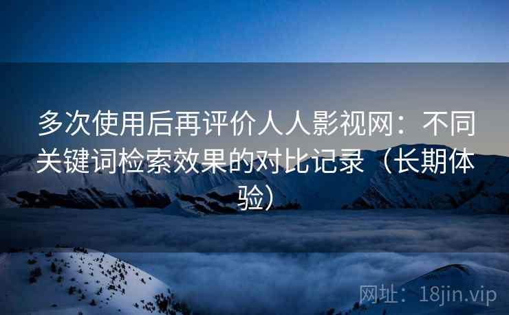 多次使用后再评价人人影视网：不同关键词检索效果的对比记录（长期体验）