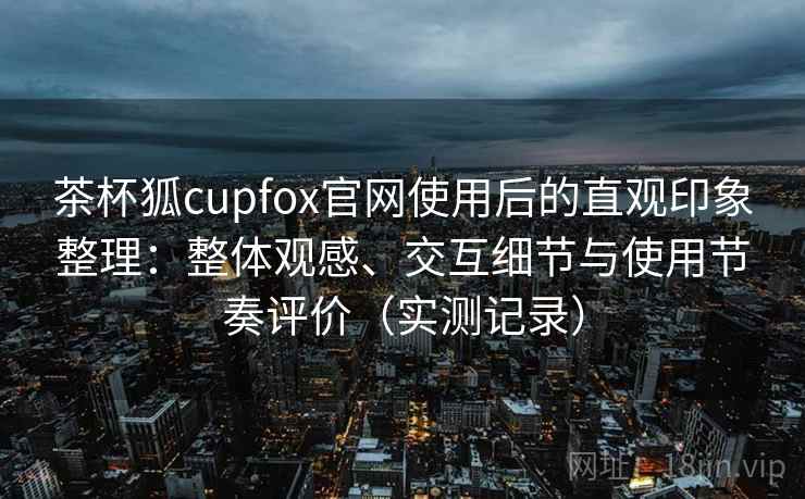 茶杯狐cupfox官网使用后的直观印象整理:整体观感、交互细节与使用节奏评价(实测记录) 茶杯狐cupfox官网使用后的直观印象整理:整体观感、交互细节与使用节奏评价(实测记录)