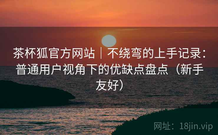 茶杯狐官方网站|不绕弯的上手记录:普通用户视角下的优缺点盘点(新手友好) 茶杯狐官方网站|不绕弯的上手记录:普通用户视角下的优缺点盘点(新手友好)